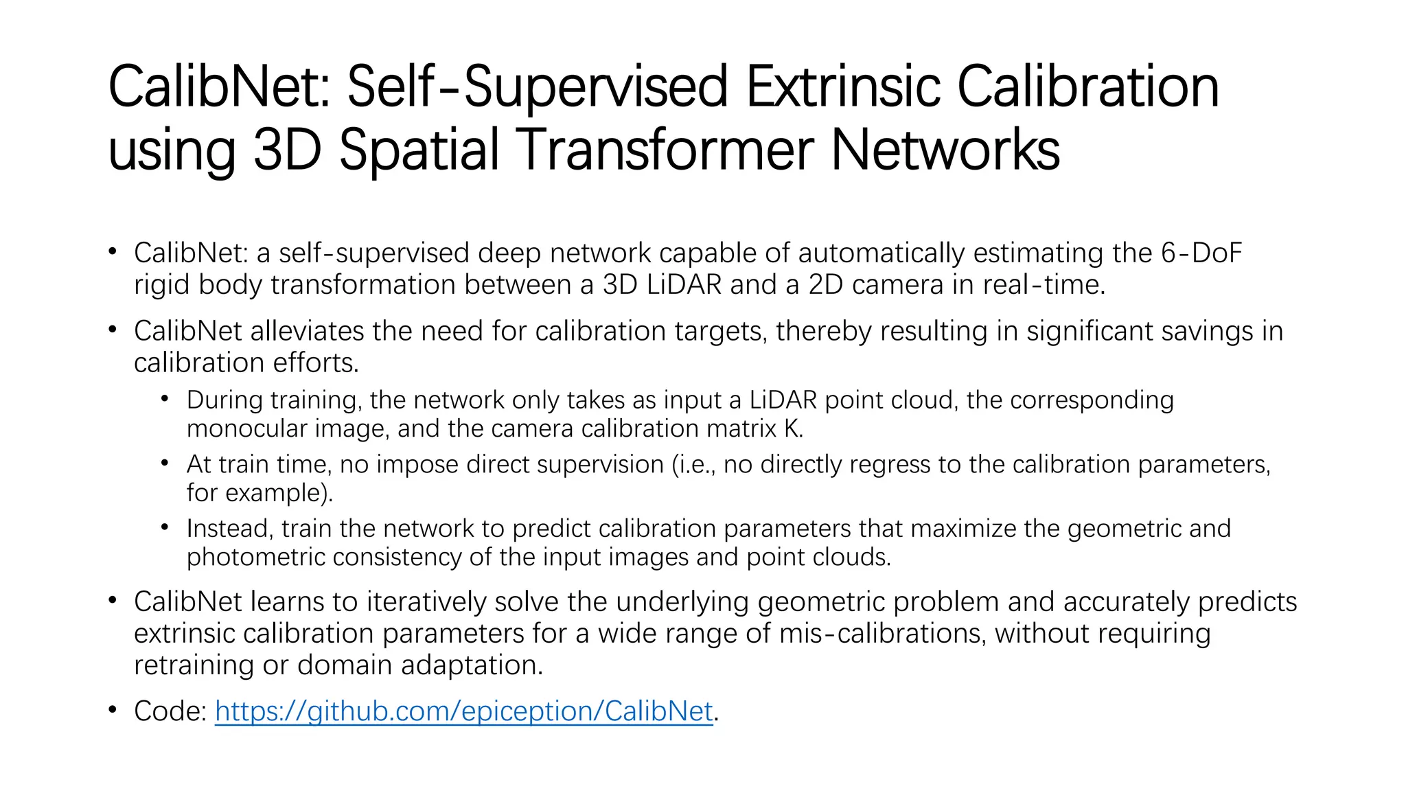 CalibNet: Self-Supervised Extrinsic Calibration
using 3D Spatial Transformer Networks
• CalibNet: a self-supervised deep network capable of automatically estimating the 6-DoF
rigid body transformation between a 3D LiDAR and a 2D camera in real-time.
• CalibNet alleviates the need for calibration targets, thereby resulting in significant savings in
calibration efforts.
• During training, the network only takes as input a LiDAR point cloud, the corresponding
monocular image, and the camera calibration matrix K.
• At train time, no impose direct supervision (i.e., no directly regress to the calibration parameters,
for example).
• Instead, train the network to predict calibration parameters that maximize the geometric and
photometric consistency of the input images and point clouds.
• CalibNet learns to iteratively solve the underlying geometric problem and accurately predicts
extrinsic calibration parameters for a wide range of mis-calibrations, without requiring
retraining or domain adaptation.
• Code: https://github.com/epiception/CalibNet.
 