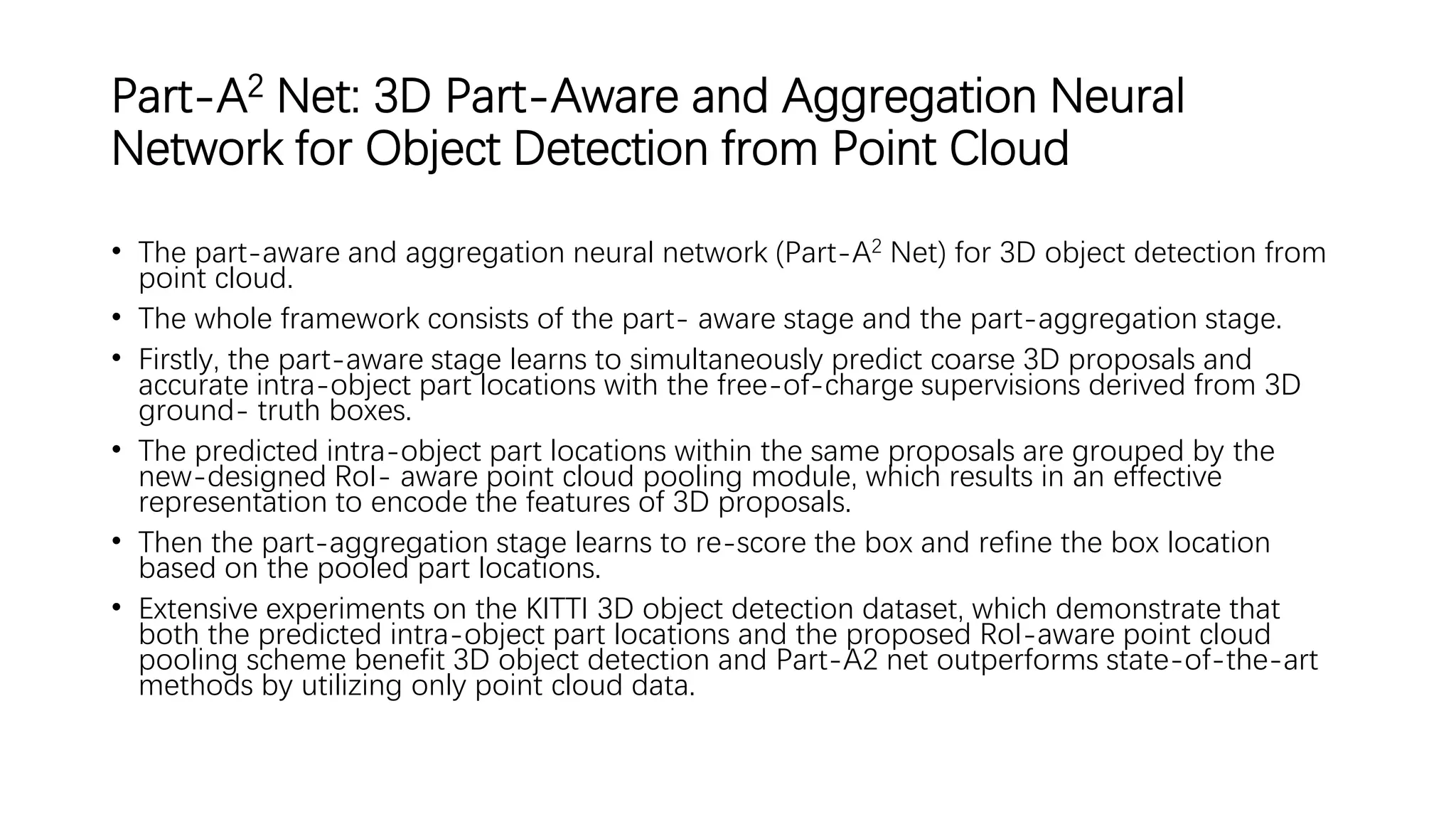 Part-A2 Net: 3D Part-Aware and Aggregation Neural
Network for Object Detection from Point Cloud
• The part-aware and aggregation neural network (Part-A2 Net) for 3D object detection from
point cloud.
• The whole framework consists of the part- aware stage and the part-aggregation stage.
• Firstly, the part-aware stage learns to simultaneously predict coarse 3D proposals and
accurate intra-object part locations with the free-of-charge supervisions derived from 3D
ground- truth boxes.
• The predicted intra-object part locations within the same proposals are grouped by the
new-designed RoI- aware point cloud pooling module, which results in an effective
representation to encode the features of 3D proposals.
• Then the part-aggregation stage learns to re-score the box and refine the box location
based on the pooled part locations.
• Extensive experiments on the KITTI 3D object detection dataset, which demonstrate that
both the predicted intra-object part locations and the proposed RoI-aware point cloud
pooling scheme benefit 3D object detection and Part-A2 net outperforms state-of-the-art
methods by utilizing only point cloud data.
 