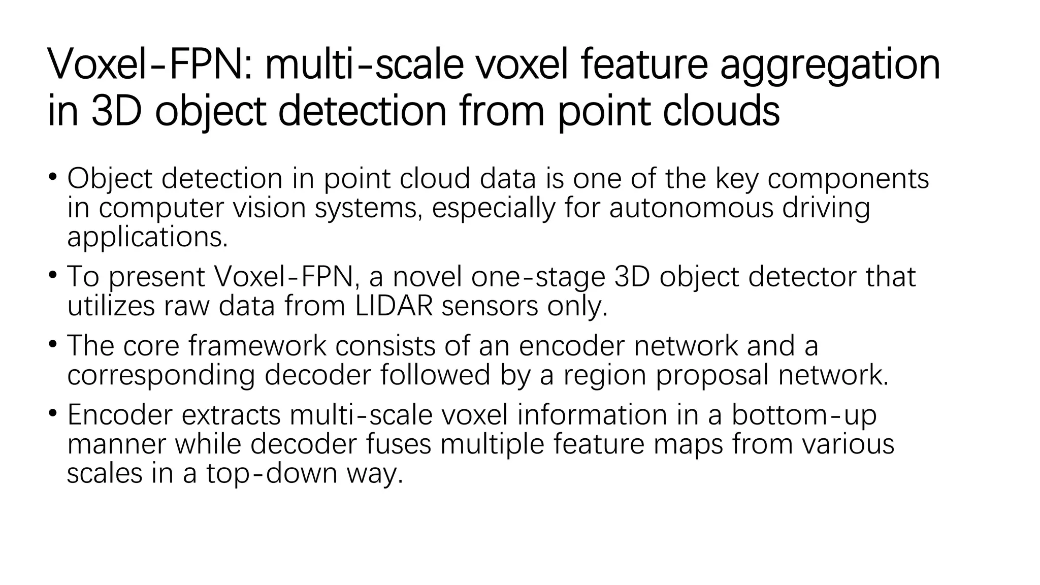 Voxel-FPN: multi-scale voxel feature aggregation
in 3D object detection from point clouds
• Object detection in point cloud data is one of the key components
in computer vision systems, especially for autonomous driving
applications.
• To present Voxel-FPN, a novel one-stage 3D object detector that
utilizes raw data from LIDAR sensors only.
• The core framework consists of an encoder network and a
corresponding decoder followed by a region proposal network.
• Encoder extracts multi-scale voxel information in a bottom-up
manner while decoder fuses multiple feature maps from various
scales in a top-down way.
 