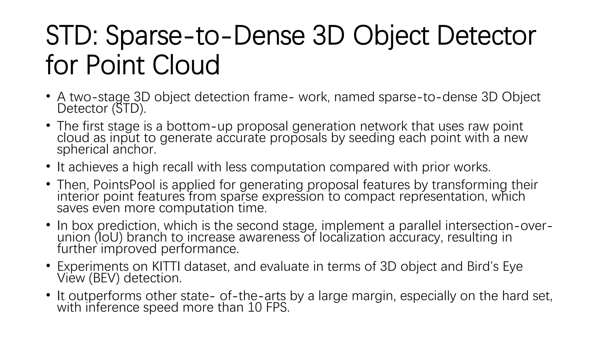 STD: Sparse-to-Dense 3D Object Detector
for Point Cloud
• A two-stage 3D object detection frame- work, named sparse-to-dense 3D Object
Detector (STD).
• The first stage is a bottom-up proposal generation network that uses raw point
cloud as input to generate accurate proposals by seeding each point with a new
spherical anchor.
• It achieves a high recall with less computation compared with prior works.
• Then, PointsPool is applied for generating proposal features by transforming their
interior point features from sparse expression to compact representation, which
saves even more computation time.
• In box prediction, which is the second stage, implement a parallel intersection-over-
union (IoU) branch to increase awareness of localization accuracy, resulting in
further improved performance.
• Experiments on KITTI dataset, and evaluate in terms of 3D object and Bird’s Eye
View (BEV) detection.
• It outperforms other state- of-the-arts by a large margin, especially on the hard set,
with inference speed more than 10 FPS.
 