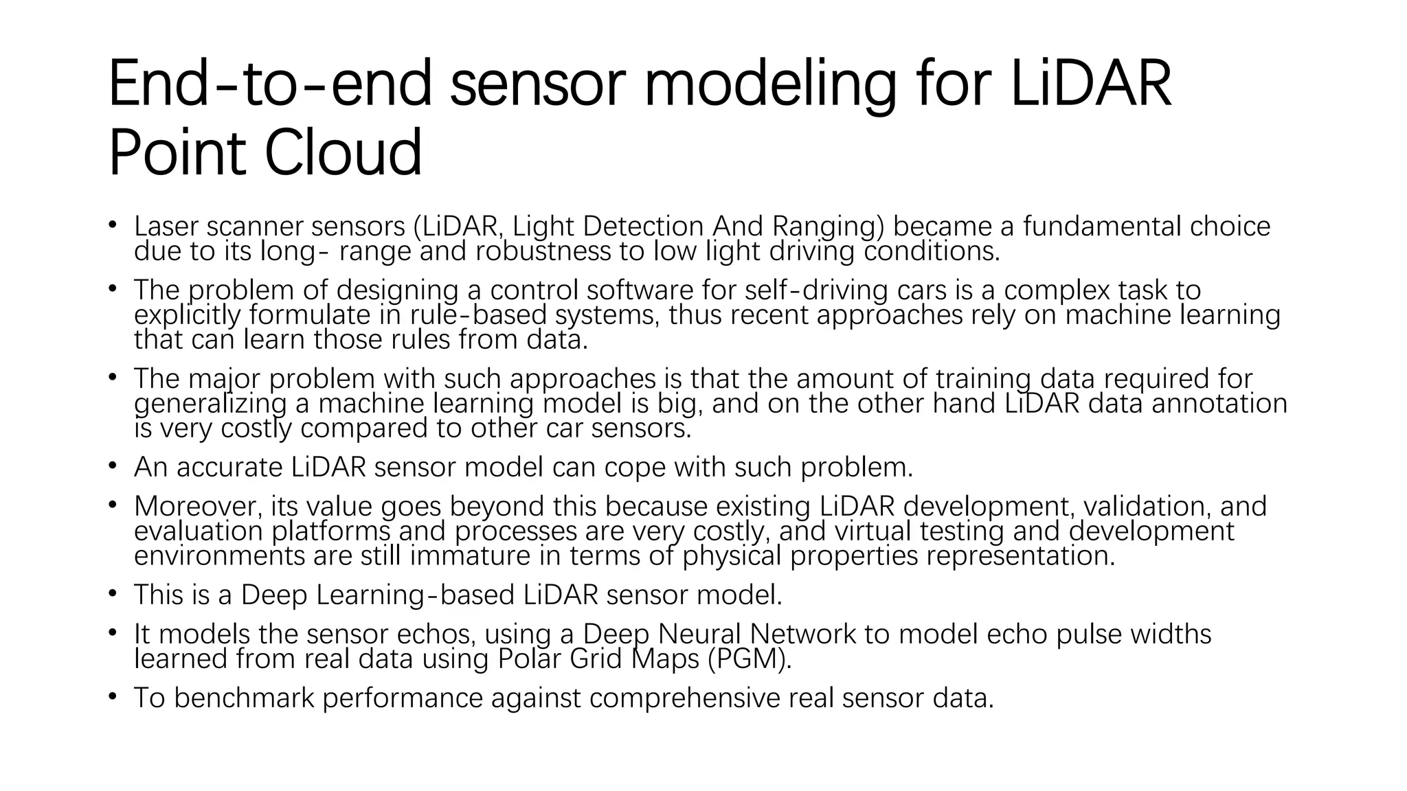 End-to-end sensor modeling for LiDAR
Point Cloud
• Laser scanner sensors (LiDAR, Light Detection And Ranging) became a fundamental choice
due to its long- range and robustness to low light driving conditions.
• The problem of designing a control software for self-driving cars is a complex task to
explicitly formulate in rule-based systems, thus recent approaches rely on machine learning
that can learn those rules from data.
• The major problem with such approaches is that the amount of training data required for
generalizing a machine learning model is big, and on the other hand LiDAR data annotation
is very costly compared to other car sensors.
• An accurate LiDAR sensor model can cope with such problem.
• Moreover, its value goes beyond this because existing LiDAR development, validation, and
evaluation platforms and processes are very costly, and virtual testing and development
environments are still immature in terms of physical properties representation.
• This is a Deep Learning-based LiDAR sensor model.
• It models the sensor echos, using a Deep Neural Network to model echo pulse widths
learned from real data using Polar Grid Maps (PGM).
• To benchmark performance against comprehensive real sensor data.
 