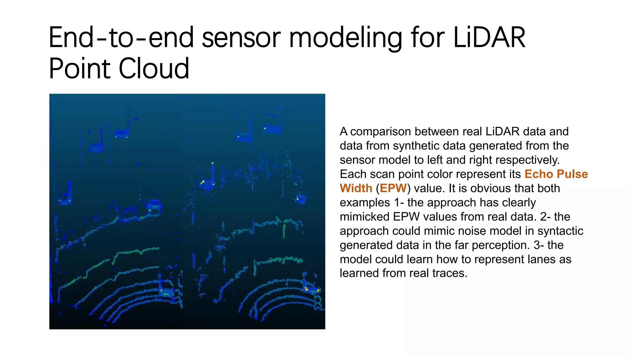 End-to-end sensor modeling for LiDAR
Point Cloud
A comparison between real LiDAR data and
data from synthetic data generated from the
sensor model to left and right respectively.
Each scan point color represent its Echo Pulse
Width (EPW) value. It is obvious that both
examples 1- the approach has clearly
mimicked EPW values from real data. 2- the
approach could mimic noise model in syntactic
generated data in the far perception. 3- the
model could learn how to represent lanes as
learned from real traces.
 