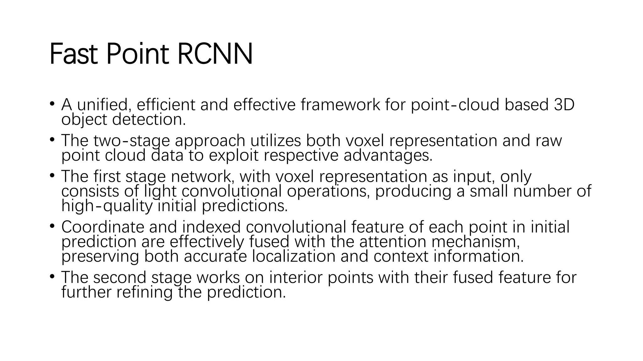 Fast Point RCNN
• A unified, efficient and effective framework for point-cloud based 3D
object detection.
• The two-stage approach utilizes both voxel representation and raw
point cloud data to exploit respective advantages.
• The first stage network, with voxel representation as input, only
consists of light convolutional operations, producing a small number of
high-quality initial predictions.
• Coordinate and indexed convolutional feature of each point in initial
prediction are effectively fused with the attention mechanism,
preserving both accurate localization and context information.
• The second stage works on interior points with their fused feature for
further refining the prediction.
 