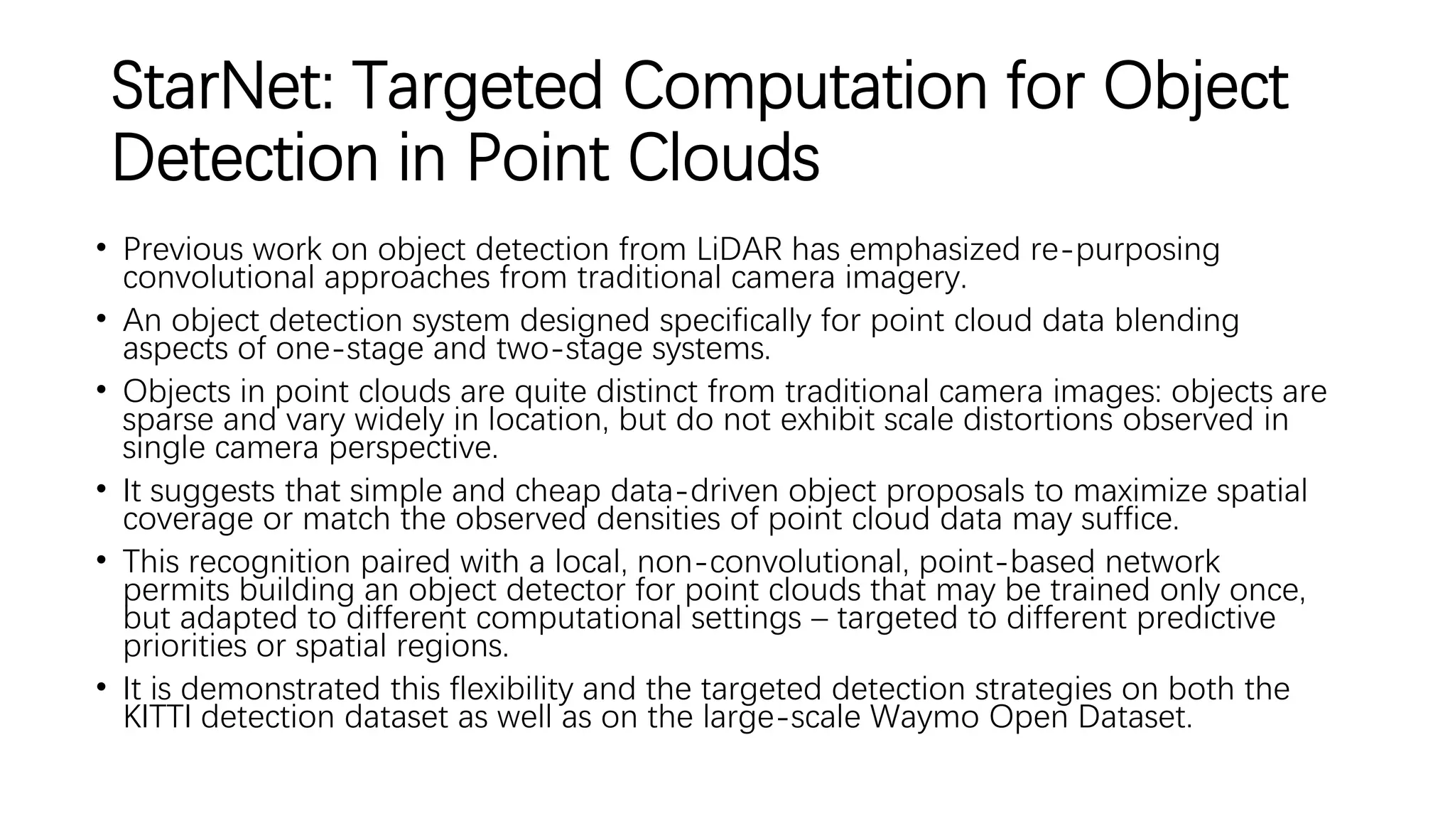 StarNet: Targeted Computation for Object
Detection in Point Clouds
• Previous work on object detection from LiDAR has emphasized re-purposing
convolutional approaches from traditional camera imagery.
• An object detection system designed specifically for point cloud data blending
aspects of one-stage and two-stage systems.
• Objects in point clouds are quite distinct from traditional camera images: objects are
sparse and vary widely in location, but do not exhibit scale distortions observed in
single camera perspective.
• It suggests that simple and cheap data-driven object proposals to maximize spatial
coverage or match the observed densities of point cloud data may suffice.
• This recognition paired with a local, non-convolutional, point-based network
permits building an object detector for point clouds that may be trained only once,
but adapted to different computational settings – targeted to different predictive
priorities or spatial regions.
• It is demonstrated this flexibility and the targeted detection strategies on both the
KITTI detection dataset as well as on the large-scale Waymo Open Dataset.
 
