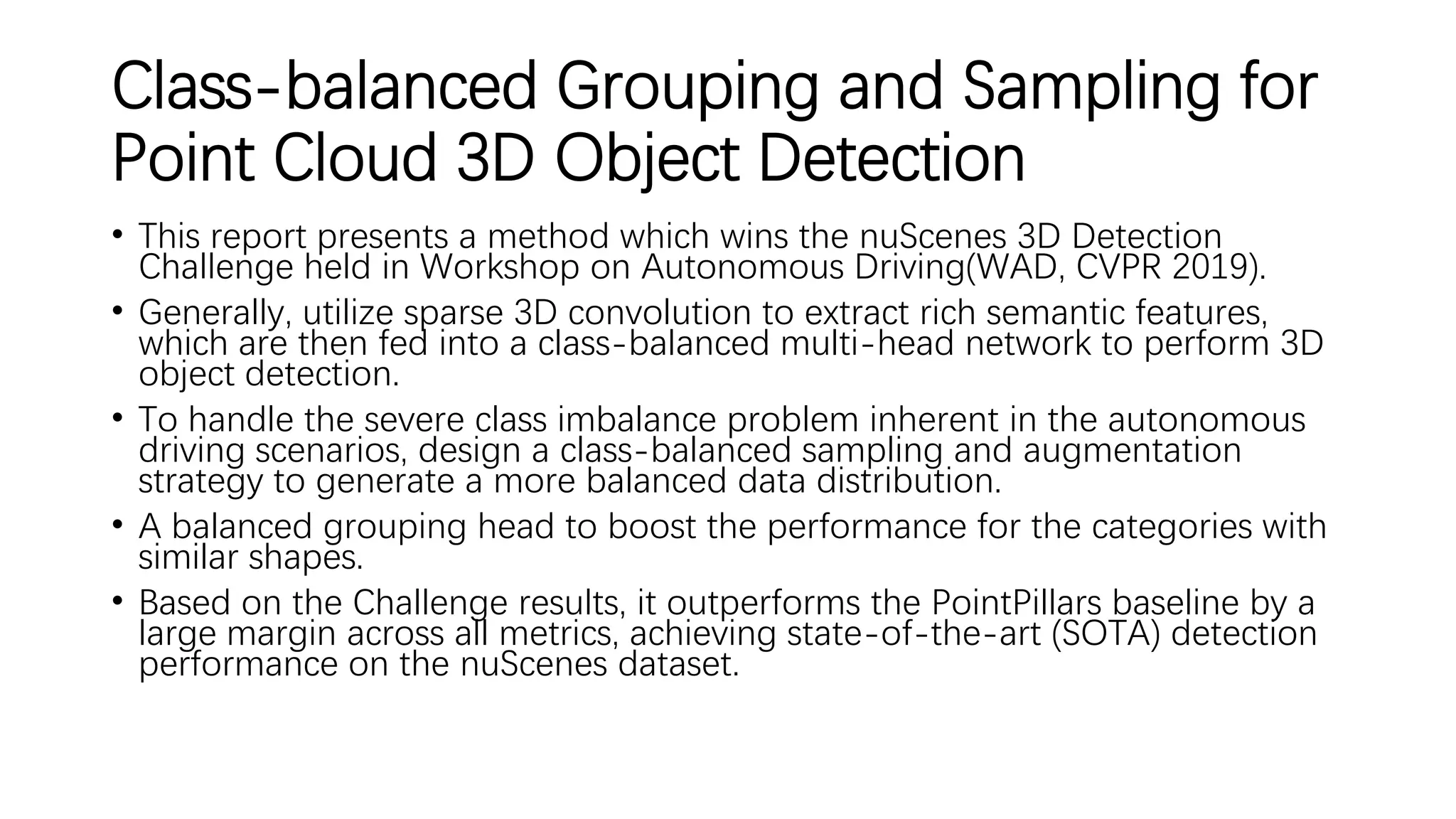 Class-balanced Grouping and Sampling for
Point Cloud 3D Object Detection
• This report presents a method which wins the nuScenes 3D Detection
Challenge held in Workshop on Autonomous Driving(WAD, CVPR 2019).
• Generally, utilize sparse 3D convolution to extract rich semantic features,
which are then fed into a class-balanced multi-head network to perform 3D
object detection.
• To handle the severe class imbalance problem inherent in the autonomous
driving scenarios, design a class-balanced sampling and augmentation
strategy to generate a more balanced data distribution.
• A balanced grouping head to boost the performance for the categories with
similar shapes.
• Based on the Challenge results, it outperforms the PointPillars baseline by a
large margin across all metrics, achieving state-of-the-art (SOTA) detection
performance on the nuScenes dataset.
 