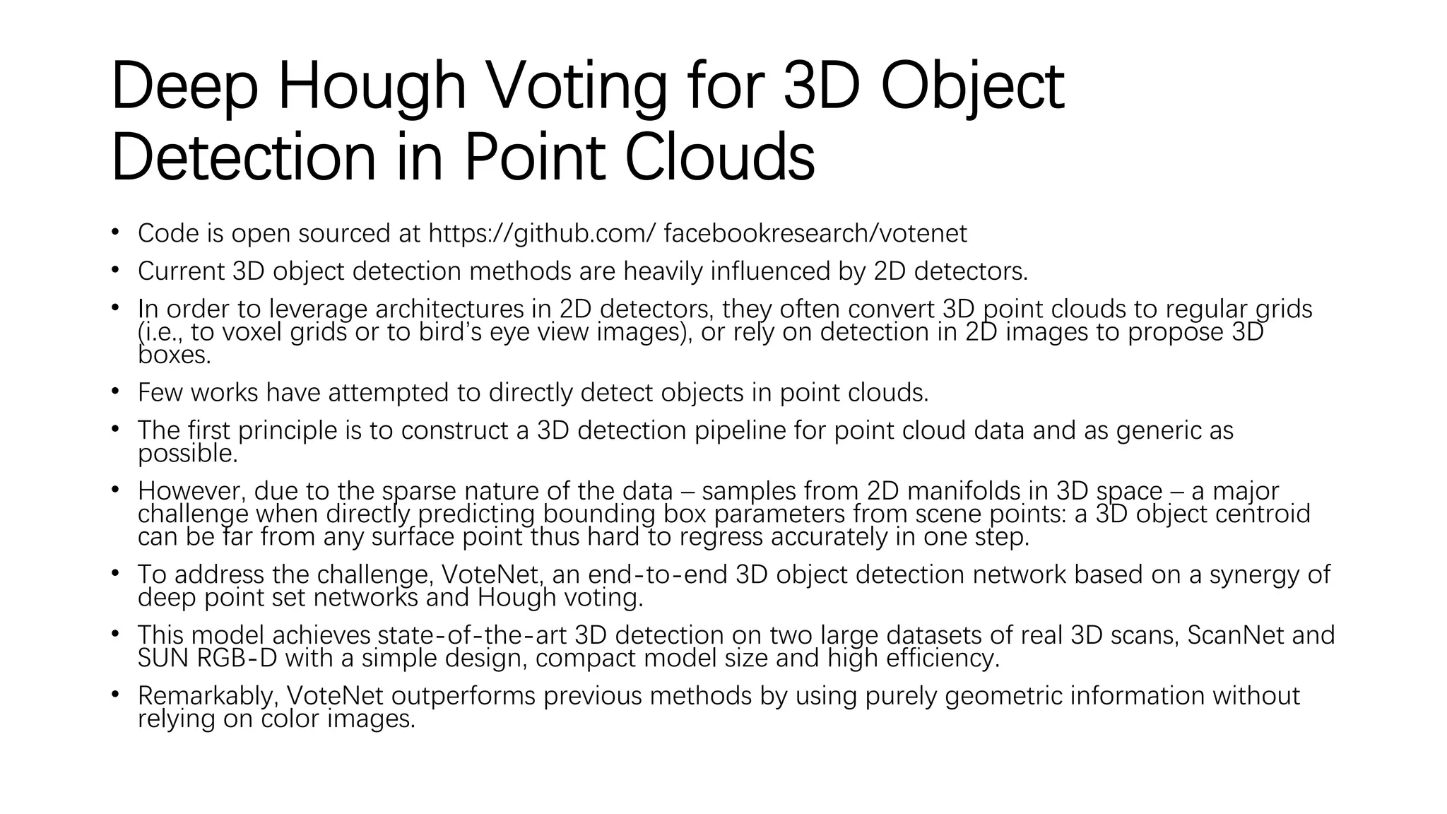 Deep Hough Voting for 3D Object
Detection in Point Clouds
• Code is open sourced at https://github.com/ facebookresearch/votenet
• Current 3D object detection methods are heavily influenced by 2D detectors.
• In order to leverage architectures in 2D detectors, they often convert 3D point clouds to regular grids
(i.e., to voxel grids or to bird’s eye view images), or rely on detection in 2D images to propose 3D
boxes.
• Few works have attempted to directly detect objects in point clouds.
• The first principle is to construct a 3D detection pipeline for point cloud data and as generic as
possible.
• However, due to the sparse nature of the data – samples from 2D manifolds in 3D space – a major
challenge when directly predicting bounding box parameters from scene points: a 3D object centroid
can be far from any surface point thus hard to regress accurately in one step.
• To address the challenge, VoteNet, an end-to-end 3D object detection network based on a synergy of
deep point set networks and Hough voting.
• This model achieves state-of-the-art 3D detection on two large datasets of real 3D scans, ScanNet and
SUN RGB-D with a simple design, compact model size and high efficiency.
• Remarkably, VoteNet outperforms previous methods by using purely geometric information without
relying on color images.
 