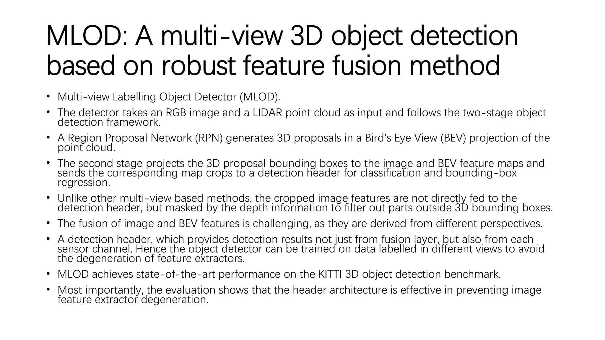 MLOD: A multi-view 3D object detection
based on robust feature fusion method
• Multi-view Labelling Object Detector (MLOD).
• The detector takes an RGB image and a LIDAR point cloud as input and follows the two-stage object
detection framework.
• A Region Proposal Network (RPN) generates 3D proposals in a Bird’s Eye View (BEV) projection of the
point cloud.
• The second stage projects the 3D proposal bounding boxes to the image and BEV feature maps and
sends the corresponding map crops to a detection header for classification and bounding-box
regression.
• Unlike other multi-view based methods, the cropped image features are not directly fed to the
detection header, but masked by the depth information to filter out parts outside 3D bounding boxes.
• The fusion of image and BEV features is challenging, as they are derived from different perspectives.
• A detection header, which provides detection results not just from fusion layer, but also from each
sensor channel. Hence the object detector can be trained on data labelled in different views to avoid
the degeneration of feature extractors.
• MLOD achieves state-of-the-art performance on the KITTI 3D object detection benchmark.
• Most importantly, the evaluation shows that the header architecture is effective in preventing image
feature extractor degeneration.
 