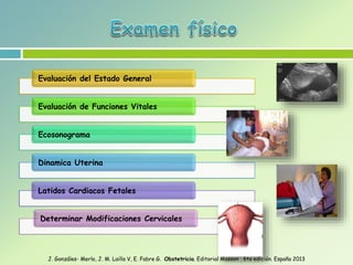 Evaluación del Estado General
Evaluación de Funciones Vitales
Ecosonograma
Dinamica Uterina
Latidos Cardiacos Fetales
Determinar Modificaciones Cervicales
J. Gonzáles- Merlo, J. M. Lailla V, E. Fabre G. Obstetricia. Editorial Masson , 6ta edición. España 2013
 