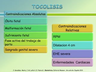 Contraindicaciones Absolutas
Óbito fetal
Malformación fetal
Sufrimiento fetal
Fase activa del trabajo de
parto
Sangrado genital severo
Contraindicaciones
Relativas
RPM
Dilatacion 4 cm
EHE severa
Enfermedades Cardiacas
J. Gonzáles- Merlo, J. M. Lailla V, E. Fabre G. Obstetricia. Editorial Masson , 6ta edición. España 2013
 