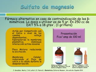 Fármaco alternativo en caso de contraindicación de los β-
miméticos. La dosis a utilizar es de 5 gr. En 250 cc de
DXT 5% a 18 gtsx´. (1 gr/hora)
J. Gonzáles- Merlo, J. M. Lailla V, E. Fabre G. Obstetricia. Editorial Masson , 6ta edición. España 2013
Sulfato de Magnesio x 7 H2O
USP 50,00 g, equivalente a 24 g de
Sulfato de Magnesio Anhidro.
Sulfato de Magnesio x 7 H2O
USP 12 g, equivalente a 6 g de
Sulfato de Magnesio Anhidro.
 