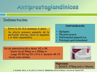Vía de administración y dosis: VO y VR
 Dosis inicial 50mg vo o 100mg vr
 Luego 25-50 mg VO c/4-6 h. durante 48-72
horas como mínimo
Contraindicación
• Epilepsia
• Placenta previa
• Enfermedad psquiatrica
• Patología gastroduodenal
Naproxeno
• DOSIS: 275mg oral c/ 6horas
J. Gonzáles- Merlo, J. M. Lailla V, E. Fabre G. Obstetricia. Editorial Masson , 6ta edición. España 2013
 