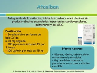 Efectos Adversos
• Náuseas, vómito, cefalea, dolor
retroesternal y artralgias.
• Hay un mínimo transporte
placentario, no se conoce efectos
en el R.N
Dosificación.
 Se administra en forma de
bolo IV de
6.75 mg seguido
 300 μg/min en infusión IV por
3 horas
 100 μg/min por más de 45 hs
J. Gonzáles- Merlo, J. M. Lailla V, E. Fabre G. Obstetricia. Editorial Masson , 6ta edición. España 2013
 
