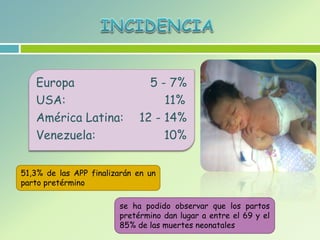 Europa 5 - 7%
USA: 11%
América Latina: 12 - 14%
Venezuela: 10%
51,3% de las APP finalizarán en un
parto pretérmino
se ha podido observar que los partos
pretérmino dan lugar a entre el 69 y el
85% de las muertes neonatales
 