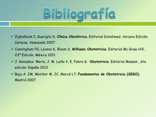  Zighelboim I, Guariglia D. Clínica Obstétrica. Editorial Disinlimed, tercera Edición.
Caracas, Venezuela 2007
 Cunningham FG, Leveno K, Bloom S, Williams Obstetricia. Editorial Mc Graw Hill,
23ª Edición. México 2011
 J. Gonzáles- Merlo, J. M. Lailla V, E. Fabre G. Obstetricia. Editorial Masson , 6ta
edición. España 2013
 Bajo A. JM, Melchor M. JC, Mercé LT, Fundamentos de Obstetricia (SEGO),
Madrid 2007
 