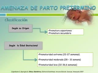 Según su Origen
Según la Edad Gestacional
•Prematuridad extrema (22-27 semanas)
•Prematuridad moderada (28 – 31 semans)
•Prematuridad leve (32-36,6 semanas)
•Prematuro espontaneo
•Prematuro secundario
Zighelboim I, Guariglia D. Clínica Obstétrica. Editorial Disinlimed, tercera Edición. Caracas, Venezuela 2007
 