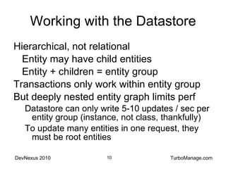 Working with the Datastore Hierarchical, not relational Entity may have child entities Entity + children = entity group Transactions only work within entity group But deeply nested entity graph limits perf Datastore can only write 5-10 updates / sec per entity group (instance, not class, thankfully) To update many entities in one request, they must be root entities 