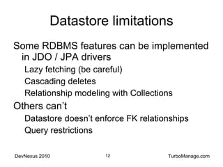 Datastore limitations Some RDBMS features can be implemented in JDO / JPA drivers Lazy fetching (be careful) Cascading deletes Relationship modeling with Collections Others can’t Datastore doesn’t enforce FK relationships Query restrictions 