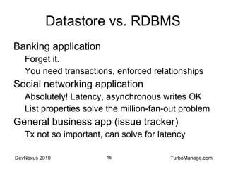 Datastore vs. RDBMS Banking application Forget it. You need transactions, enforced relationships Social networking application Absolutely! Latency, asynchronous writes OK List properties solve the million-fan-out problem General business app (issue tracker) Tx not so important, can solve for latency 