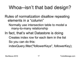 Whoa--isn’t that bad design? Rules of normalization disallow repeating elements in a “column” Normally use intersection table to model a many-to-many relationship In fact, that’s what Datastore is doing Creates index row for each item in the list So you can do this: indexQuery.filter("followerKeys", followerKey); 