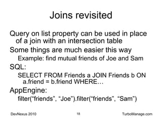 Joins revisited Query on list property can be used in place of a join with an intersection table Some things are much easier this way Example: find mutual friends of Joe and Sam SQL:  SELECT FROM Friends a JOIN Friends b ON a.friend = b.friend WHERE… AppEngine:  filter(“friends”, “Joe”).filter(“friends”, “Sam”) 