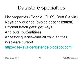 Datastore specialties List properties (Google I/O ’09, Brett Slatkin) Keys-only queries (avoids deserialization) Efficient batch gets: get(keys) And puts: put(entities) Ancestor queries--find all child entities Web-safe cursor! http://gae-java-persistence.blogspot.com/ 