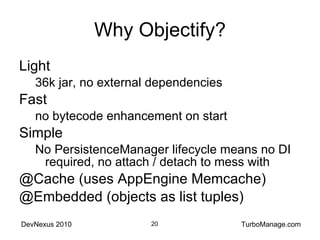 Why Objectify? Light 36k jar, no external dependencies Fast no bytecode enhancement on start Simple No PersistenceManager lifecycle means no DI required, no attach / detach to mess with @Cache (uses AppEngine Memcache) @Embedded (objects as list tuples) 