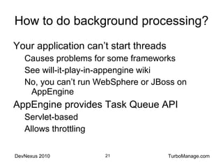 How to do background processing? Your application can’t start threads Causes problems for some frameworks See will-it-play-in-appengine wiki No, you can’t run WebSphere or JBoss on AppEngine AppEngine provides Task Queue API Servlet-based Allows throttling 