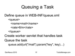 Queuing a Task Define queue in WEB-INF/queue.xml <queue> <name>mail</name> <rate>8/m</rate> </queue> Create worker servlet that handles task Queue the task queue.add(url("/mail").param("key", key)…) 