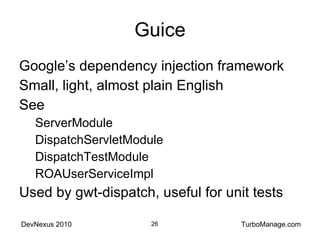 Guice Google’s dependency injection framework Small, light, almost plain English See ServerModule DispatchServletModule DispatchTestModule ROAUserServiceImpl Used by gwt-dispatch, useful for unit tests 