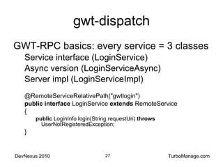 gwt-dispatch GWT-RPC basics: every service = 3 classes Service interface (LoginService) Async version (LoginServiceAsync) Server impl (LoginServiceImpl) @RemoteServiceRelativePath("gwtlogin") public   interface  LoginService  extends  RemoteService { public  LoginInfo login(String requestUri)  throws  UserNotRegisteredException; } 