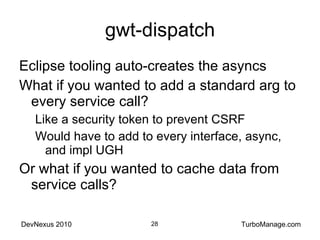 gwt-dispatch Eclipse tooling auto-creates the asyncs What if you wanted to add a standard arg to every service call? Like a security token to prevent CSRF Would have to add to every interface, async, and impl UGH Or what if you wanted to cache data from service calls? 