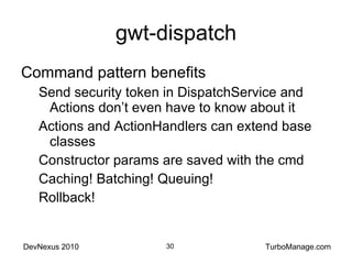 gwt-dispatch Command pattern benefits Send security token in DispatchService and Actions don’t even have to know about it Actions and ActionHandlers can extend base classes Constructor params are saved with the cmd Caching! Batching! Queuing! Rollback! 