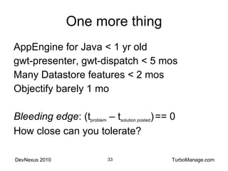 One more thing AppEngine for Java < 1 yr old gwt-presenter, gwt-dispatch < 5 mos Many Datastore features < 2 mos Objectify barely 1 mo Bleeding edge : (t problem  – t solution posted )   == 0 How close can you tolerate? 