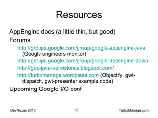 Resources AppEngine docs (a little thin, but good) Forums http://groups.google.com/group/google-appengine-java  (Google engineers monitor) http://groups.google.com/group/google-appengine-downtime-notify http://gae-java-persistence.blogspot.com / http://turbomanage.wordpress.com  (Objectify, gwt-dispatch, gwt-presenter example code) Upcoming Google I/O conf 