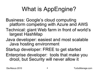 What is AppEngine? Business: Google’s cloud computing platform competing with Azure and AWS Technical: giant Web farm in front of world’s largest HashMap Java developer: easiest and most scalable Java hosting environment Startup developer: FREE to get started Enterprise developer:  tools that make you drool, but Security will never allow it 
