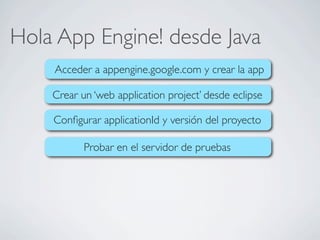 Hola App Engine! desde Java
Acceder a appengine.google.com y crear la app
Crear un ‘web application project’ desde eclipse
Conﬁgurar applicationId y versión del proyecto
Probar en el servidor de pruebas
 