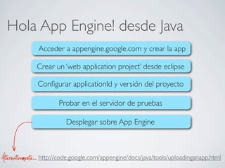 Hola App Engine! desde Java
Acceder a appengine.google.com y crear la app
Crear un ‘web application project’ desde eclipse
Conﬁgurar applicationId y versión del proyecto
Desplegar sobre App Engine
Probar en el servidor de pruebas
http://code.google.com/appengine/docs/java/tools/uploadinganapp.htmlAlternativamente...
 