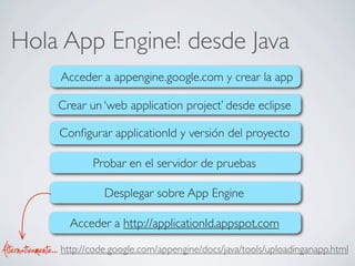 Hola App Engine! desde Java
Acceder a appengine.google.com y crear la app
Crear un ‘web application project’ desde eclipse
Conﬁgurar applicationId y versión del proyecto
Desplegar sobre App Engine
Acceder a http://applicationId.appspot.com
Probar en el servidor de pruebas
http://code.google.com/appengine/docs/java/tools/uploadinganapp.htmlAlternativamente...
 