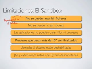 Limitaciones: El Sandbox
No se pueden escribir ﬁcheros
No se pueden crear sockets
Las aplicaciones no pueden crear hilos ni procesos
Procesos que duran más de 10’’ son ﬁnalizados
Llamadas al sistema están deshabilitadas
JNI y extensiones nativas de Python deshabilitadas
el datastoreAlmacenamiento en
 