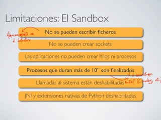Limitaciones: El Sandbox
No se pueden escribir ﬁcheros
No se pueden crear sockets
Las aplicaciones no pueden crear hilos ni procesos
Procesos que duran más de 10’’ son ﬁnalizados
Llamadas al sistema están deshabilitadas
JNI y extensiones nativas de Python deshabilitadas
el datastoreAlmacenamiento en
batch? (Crawling, etc.)Y si necesitamos
 