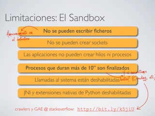 Limitaciones: El Sandbox
No se pueden escribir ﬁcheros
No se pueden crear sockets
Las aplicaciones no pueden crear hilos ni procesos
Procesos que duran más de 10’’ son ﬁnalizados
Llamadas al sistema están deshabilitadas
JNI y extensiones nativas de Python deshabilitadas
el datastoreAlmacenamiento en
batch? (Crawling, etc.)Y si necesitamos
http://bit.ly/k5jiUcrawlers y GAE @ stackoverﬂow:
 