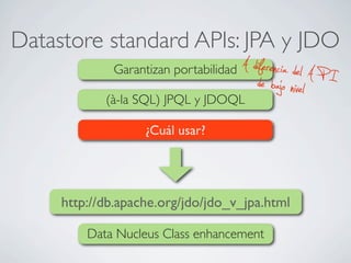 Datastore standard APIs: JPA y JDO
Garantizan portabilidad A diferencia del A P Ide bajo nivel(à-la SQL) JPQL y JDOQL
¿Cuál usar?
http://db.apache.org/jdo/jdo_v_jpa.html
Data Nucleus Class enhancement
 