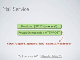 Mail Service
Mail Service API: http://bit.ly/aig7Sf
Basado en JSR919 (javax.mail)
Recepción mapeada a HTTP/POST
http://appid.appspot.com/_ah/mail/<address>
 