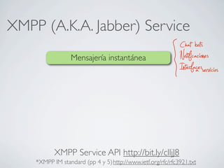 XMPP (A.K.A. Jabber) Service
Mensajería instantánea
Chat bots
Notificaciones
Interfacesa servicios
http://www.ietf.org/rfc/rfc3921.txt*XMPP IM standard (pp 4 y 5)
XMPP Service API http://bit.ly/clIjJ8
 