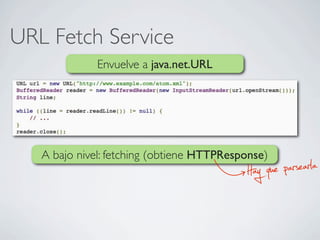 URL Fetch Service
Envuelve a java.net.URL
A bajo nivel: fetching (obtiene HTTPResponse)
Hay que parsearla
 
