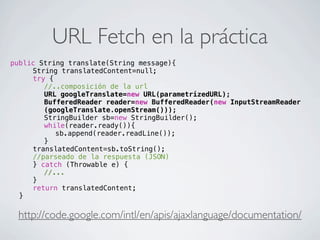 URL Fetch en la práctica
http://code.google.com/intl/en/apis/ajaxlanguage/documentation/
public String translate(String message){
! ! String translatedContent=null;
! ! try {
! ! ! //..composición de la url
! ! ! URL googleTranslate=new URL(parametrizedURL);
! ! ! BufferedReader reader=new BufferedReader(new InputStreamReader
(googleTranslate.openStream()));
! ! ! StringBuilder sb=new StringBuilder();
! ! ! while(reader.ready()){
! ! ! ! sb.append(reader.readLine());
! ! ! }
! ! translatedContent=sb.toString();
! ! //parseado de la respuesta (JSON)
! ! } catch (Throwable e) {
! ! ! //...
! ! }
! ! return translatedContent;
! }
 