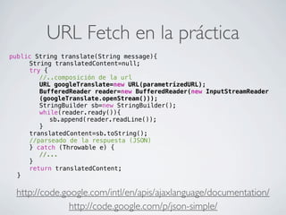 URL Fetch en la práctica
http://code.google.com/intl/en/apis/ajaxlanguage/documentation/
public String translate(String message){
! ! String translatedContent=null;
! ! try {
! ! ! //..composición de la url
! ! ! URL googleTranslate=new URL(parametrizedURL);
! ! ! BufferedReader reader=new BufferedReader(new InputStreamReader
(googleTranslate.openStream()));
! ! ! StringBuilder sb=new StringBuilder();
! ! ! while(reader.ready()){
! ! ! ! sb.append(reader.readLine());
! ! ! }
! ! translatedContent=sb.toString();
! ! //parseado de la respuesta (JSON)
! ! } catch (Throwable e) {
! ! ! //...
! ! }
! ! return translatedContent;
! }
http://code.google.com/p/json-simple/
 