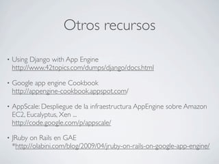 Otros recursos
• Using Django with App Engine
http://www.42topics.com/dumps/django/docs.html
• Google app engine Cookbook
http://appengine-cookbook.appspot.com/
• AppScale: Despliegue de la infraestructura AppEngine sobre Amazon
EC2, Eucalyptus, Xen ...
http://code.google.com/p/appscale/
• JRuby on Rails en GAE
*http://olabini.com/blog/2009/04/jruby-on-rails-on-google-app-engine/
 