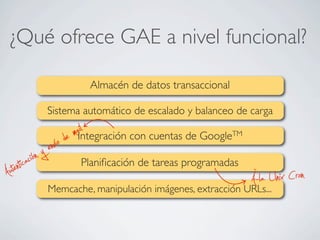¿Qué ofrece GAE a nivel funcional?
Memcache, manipulación imágenes, extracción URLs...
Sistema automático de escalado y balanceo de carga
Integración con cuentas de GoogleTM
Almacén de datos transaccional
Planiﬁcación de tareas programadas
À-la Unix CronAutenticación y envío de mail
 