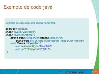 Exemple de code java


Exemple de code pour une servlet helloworld :

package helloworld;
import java.io.IOException;
import javax.servlet.http.*;
    public class HelloServlet extends HttpServlet {
          public void doGet(HttpServletRequest (HttpServletResponse
    resp) throws IOException {
         resp.setContentType("text/plain");
         resp.getWriter().println("Hello ");
}}




                                                1. Introduction       10
 